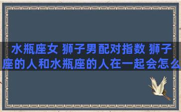 水瓶座女 狮子男配对指数 狮子座的人和水瓶座的人在一起会怎么样